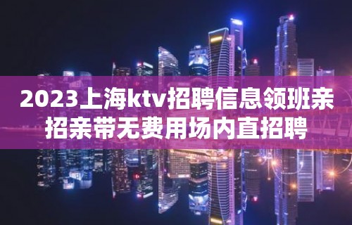 2023上海ktv招聘信息领班亲招亲带无费用场内直招聘