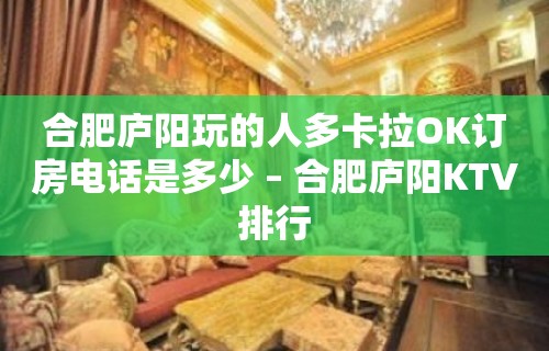 合肥庐阳玩的人多卡拉OK订房电话是多少 – 合肥庐阳KTV排行