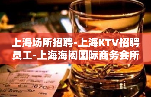 上海场所招聘-上海KTV招聘员工-上海海闳国际商务会所