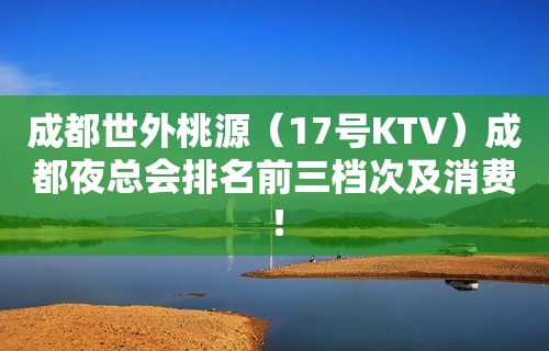 成都世外桃源（17号KTV）成都夜总会排名前三档次及消费！