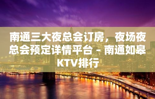 南通三大夜总会订房，夜场夜总会预定详情平台 – 南通如皋KTV排行