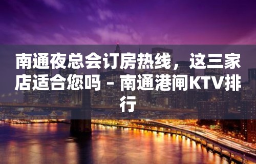 南通夜总会订房热线，这三家店适合您吗 – 南通港闸KTV排行