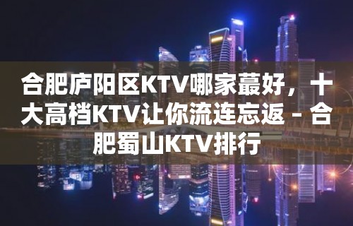 合肥庐阳区KTV哪家蕞好，十大高档KTV让你流连忘返 – 合肥蜀山KTV排行