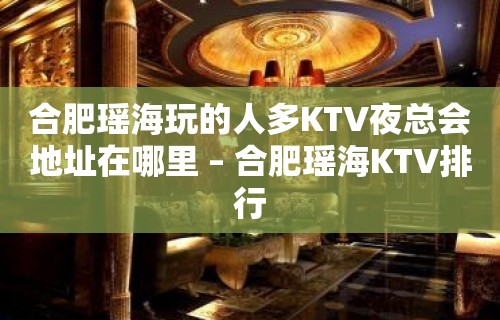 合肥瑶海玩的人多KTV夜总会地址在哪里 – 合肥瑶海KTV排行