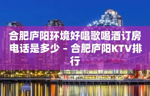 合肥庐阳环境好唱歌喝酒订房电话是多少 – 合肥庐阳KTV排行