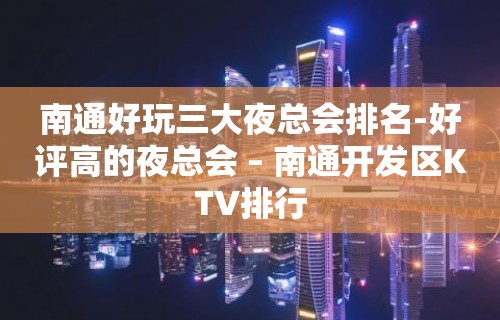 南通好玩三大夜总会排名-好评高的夜总会 – 南通开发区KTV排行