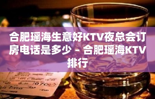 合肥瑶海生意好KTV夜总会订房电话是多少 – 合肥瑶海KTV排行