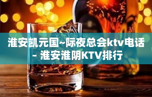 淮安凯元国~际夜总会ktv电话 – 淮安淮阴KTV排行