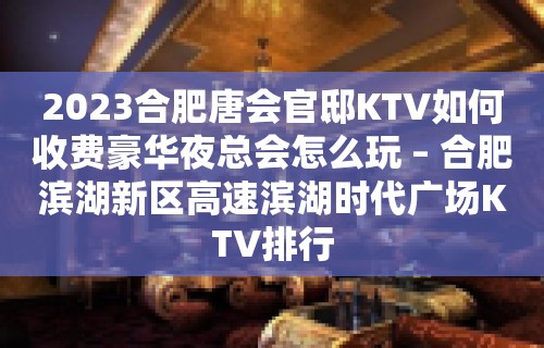 2023合肥唐会官邸KTV如何收费豪华夜总会怎么玩 – 合肥滨湖新区高速滨湖时代广场KTV排行