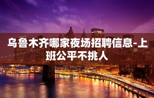 乌鲁木齐哪家夜场招聘信息-上班公平不挑人