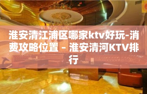 淮安清江浦区哪家ktv好玩-消费攻略位置 – 淮安清河KTV排行