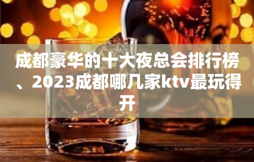 成都豪华的十大夜总会排行榜、2023成都哪几家ktv最玩得开