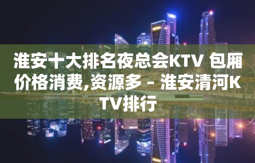 淮安十大排名夜总会KTV 包厢价格消费,资源多 – 淮安清河KTV排行