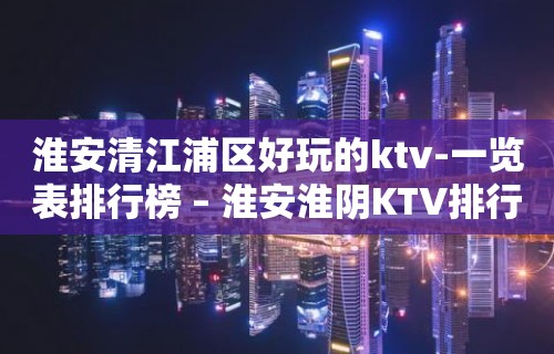 淮安清江浦区好玩的ktv-一览表排行榜 – 淮安淮阴KTV排行