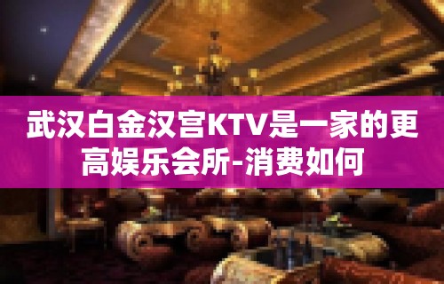 武汉白金汉宫KTV是一家的更高娱乐会所-消费如何