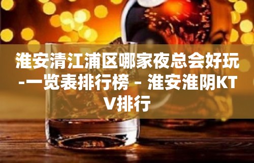 淮安清江浦区哪家夜总会好玩-一览表排行榜 – 淮安淮阴KTV排行