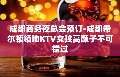 成都商务夜总会预订-成都希尔顿领地KTV女孩高颜子不可错过