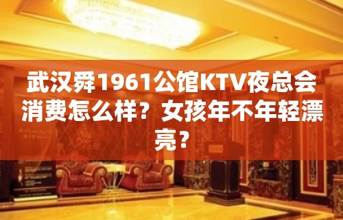 武汉舜1961公馆KTV夜总会消费怎么样？女孩年不年轻漂亮？