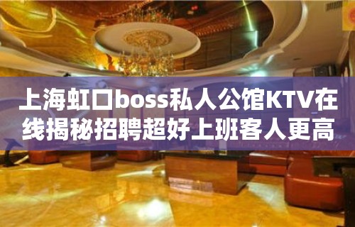 上海虹口boss私人公馆KTV在线揭秘招聘超好上班客人更高