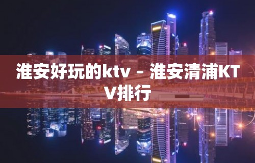 淮安好玩的ktv – 淮安清浦KTV排行