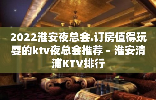 2022淮安夜总会.订房值得玩耍的ktv夜总会推荐 – 淮安清浦KTV排行