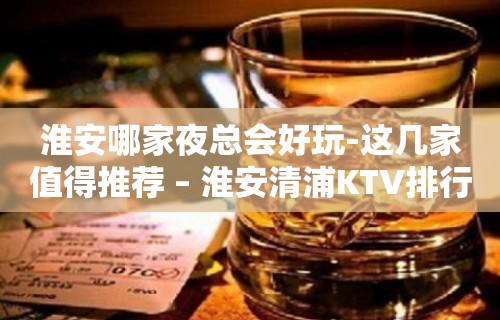 淮安哪家夜总会好玩-这几家值得推荐 – 淮安清浦KTV排行