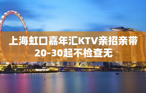 上海虹口嘉年汇KTV亲招亲带20-30起不检查无