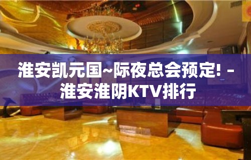 淮安凯元国~际夜总会预定! – 淮安淮阴KTV排行