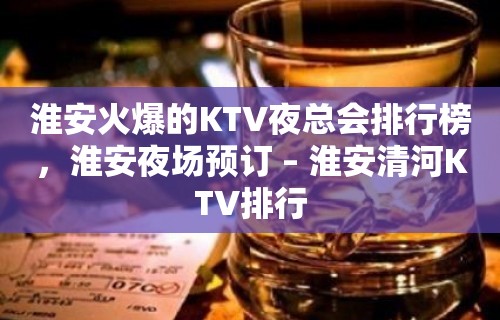 淮安火爆的KTV夜总会排行榜，淮安夜场预订 – 淮安清河KTV排行