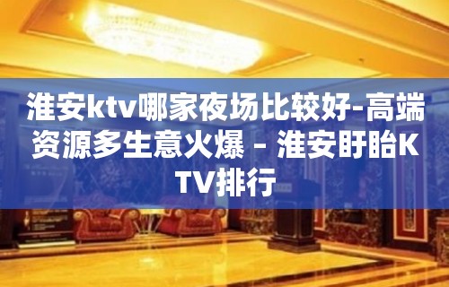 淮安ktv哪家夜场比较好-高端资源多生意火爆 – 淮安盱眙KTV排行