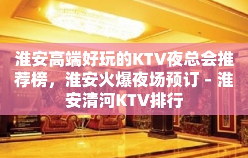 淮安高端好玩的KTV夜总会推荐榜，淮安火爆夜场预订 – 淮安清河KTV排行