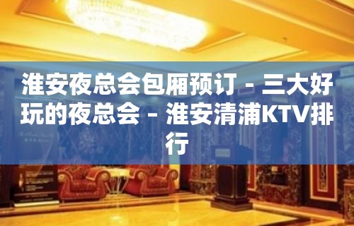 淮安夜总会包厢预订－三大好玩的夜总会 – 淮安清浦KTV排行