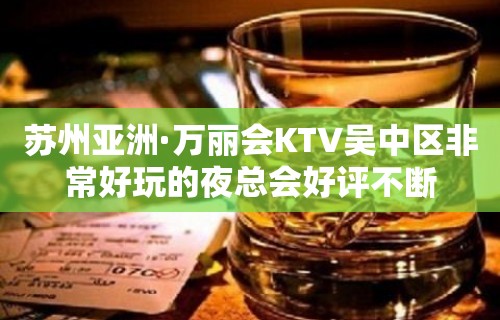 苏州亚洲·万丽会KTV吴中区非常好玩的夜总会好评不断