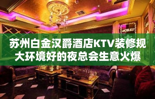 苏州白金汉爵酒店KTV装修规大环境好的夜总会生意火爆