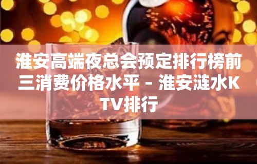 淮安高端夜总会预定排行榜前三消费价格水平 – 淮安涟水KTV排行