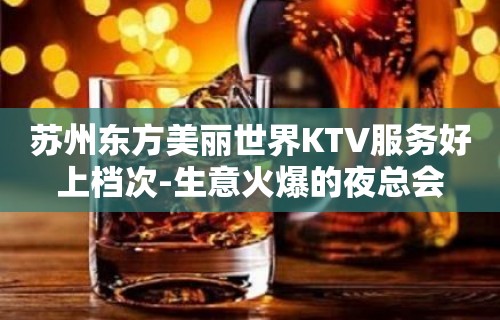 苏州东方美丽世界KTV服务好上档次-生意火爆的夜总会