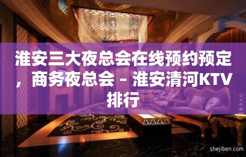 淮安三大夜总会在线预约预定，商务夜总会 – 淮安清河KTV排行