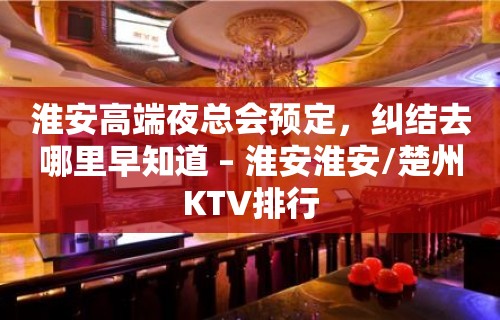 淮安高端夜总会预定，纠结去哪里早知道 – 淮安淮安/楚州KTV排行