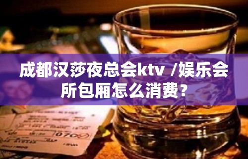 成都汉莎夜总会ktv /娱乐会所包厢怎么消费？