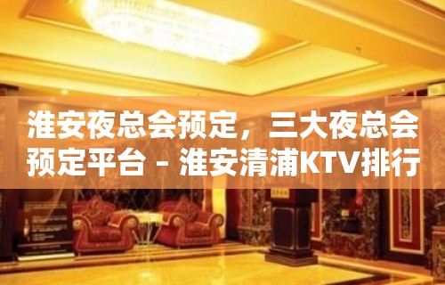 淮安夜总会预定，三大夜总会预定平台 – 淮安清浦KTV排行