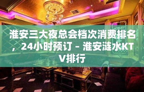 淮安三大夜总会档次消费排名，24小时预订 – 淮安涟水KTV排行