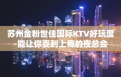 苏州金粉世佳国际KTV好玩度-能让你耍到上瘾的夜总会