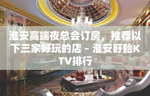 淮安高端夜总会订房，推荐以下三家好玩的店 – 淮安盱眙KTV排行