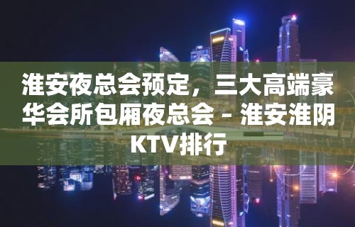 淮安夜总会预定，三大高端豪华会所包厢夜总会 – 淮安淮阴KTV排行