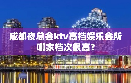 成都夜总会ktv高档娱乐会所哪家档次很高？