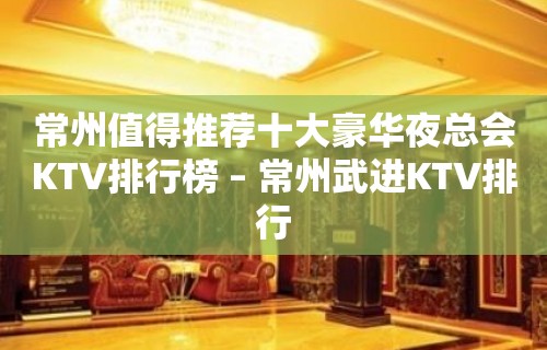 常州值得推荐十大豪华夜总会KTV排行榜 – 常州武进KTV排行