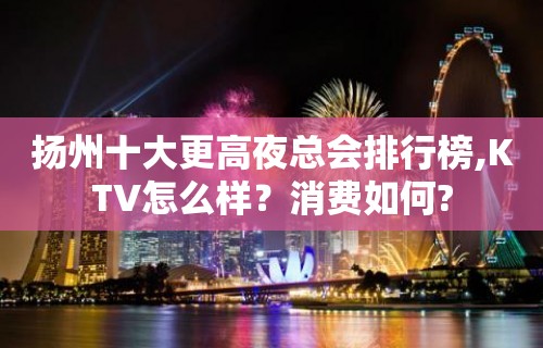 扬州十大更高夜总会排行榜,KTV怎么样？消费如何?