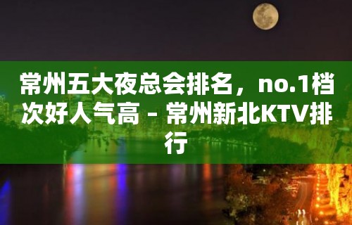 常州五大夜总会排名，no.1档次好人气高 – 常州新北KTV排行