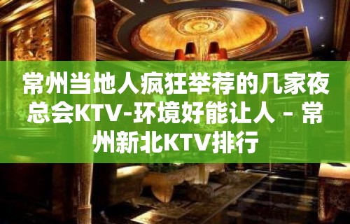 常州当地人疯狂举荐的几家夜总会KTV-环境好能让人 – 常州新北KTV排行