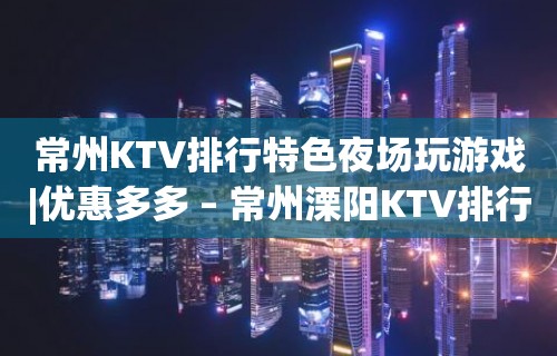 常州KTV排行特色夜场玩游戏|优惠多多 – 常州溧阳KTV排行